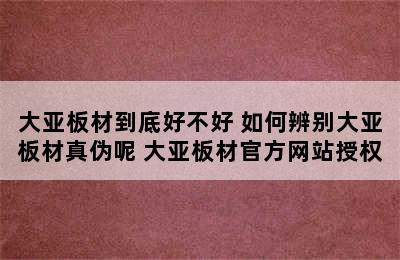 大亚板材到底好不好 如何辨别大亚板材真伪呢 大亚板材官方网站授权